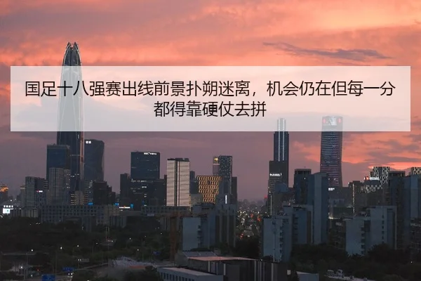 国足十八强赛出线前景扑朔迷离，机会仍在但每一分都得靠硬仗去拼