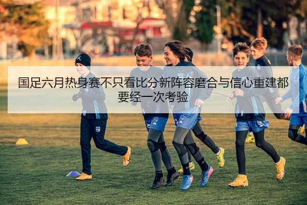 国足六月热身赛不只看比分新阵容磨合与信心重建都要经一次考验